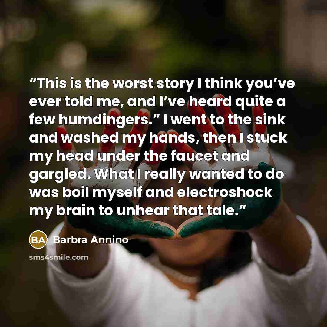 “This is the worst story I think you’ve ever told me, and I’ve heard quite a few humdingers.” I went to the sink and washed my hands, then I stuck my head under the faucet and gargled. What I really wanted to do was boil myself and electroshock my brain to unhear that tale.” quote by Barbra Annino