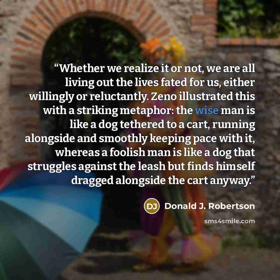 “Whether we realize it or not, we are all living out the lives fated for us, either willingly or reluctantly. Zeno illustrated this with a striking metaphor: the wise man is like a dog tethered to a cart, running alongside and smoothly keeping pace with it, whereas a foolish man is like a dog that…” quote by Donald J. Robertson