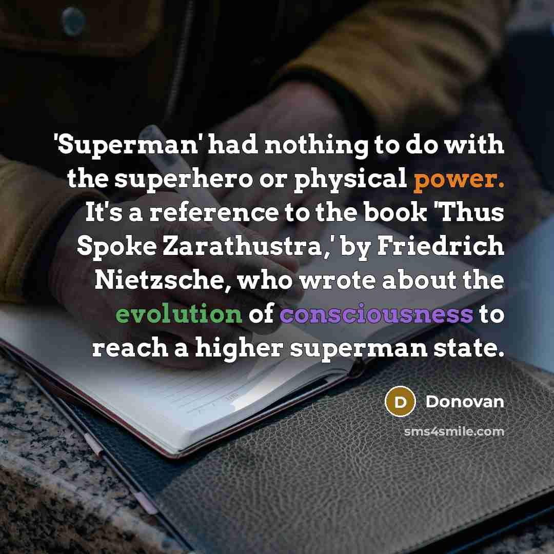 “'Superman' had nothing to do with the superhero or physical power. It's a reference to the book 'Thus Spoke Zarathustra,' by Friedrich Nietzsche, who wrote about the evolution of consciousness to reach a higher superman state.” quote by Donovan