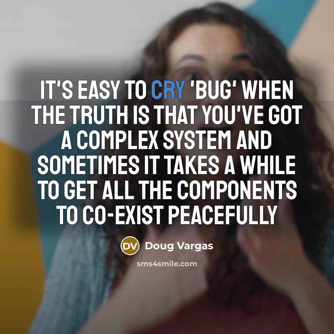 “It's easy to cry 'bug' when the truth is that you've got a complex system and sometimes it takes a while to get all the components to co-exist peacefully” quote by Doug Vargas