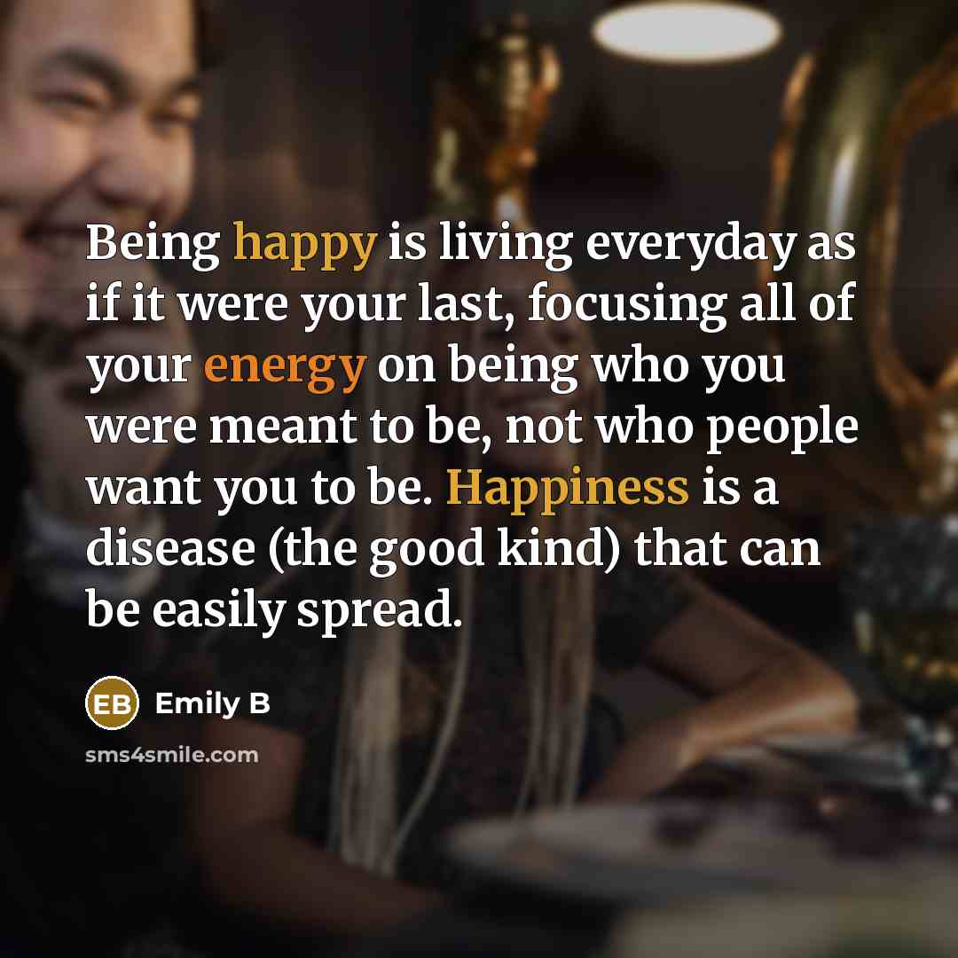 “Being happy is living everyday as if it were your last, focusing all of your energy on being who you were meant to be, not who people want you to be. Happiness is a disease (the good kind) that can be easily spread.” quote by Emily B
