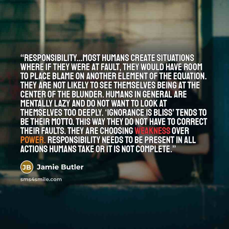 “responsibility…most humans create situations where if they were at fault, they would have room to place blame on another element of the equation. They are not likely to see themselves being at the center of the blunder. Humans in general are mentally lazy and do not want to look at themselves too…” quote by Jamie Butler