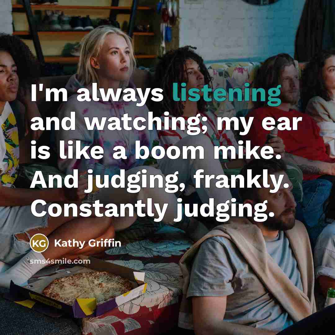 “I'm always listening and watching; my ear is like a…” quote by Kathy Griffin