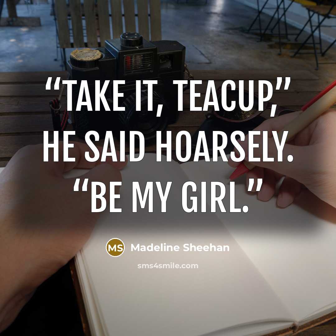 “Take it, Teacup,” he said hoarsely. “Be my girl.” quote by Madeline Sheehan