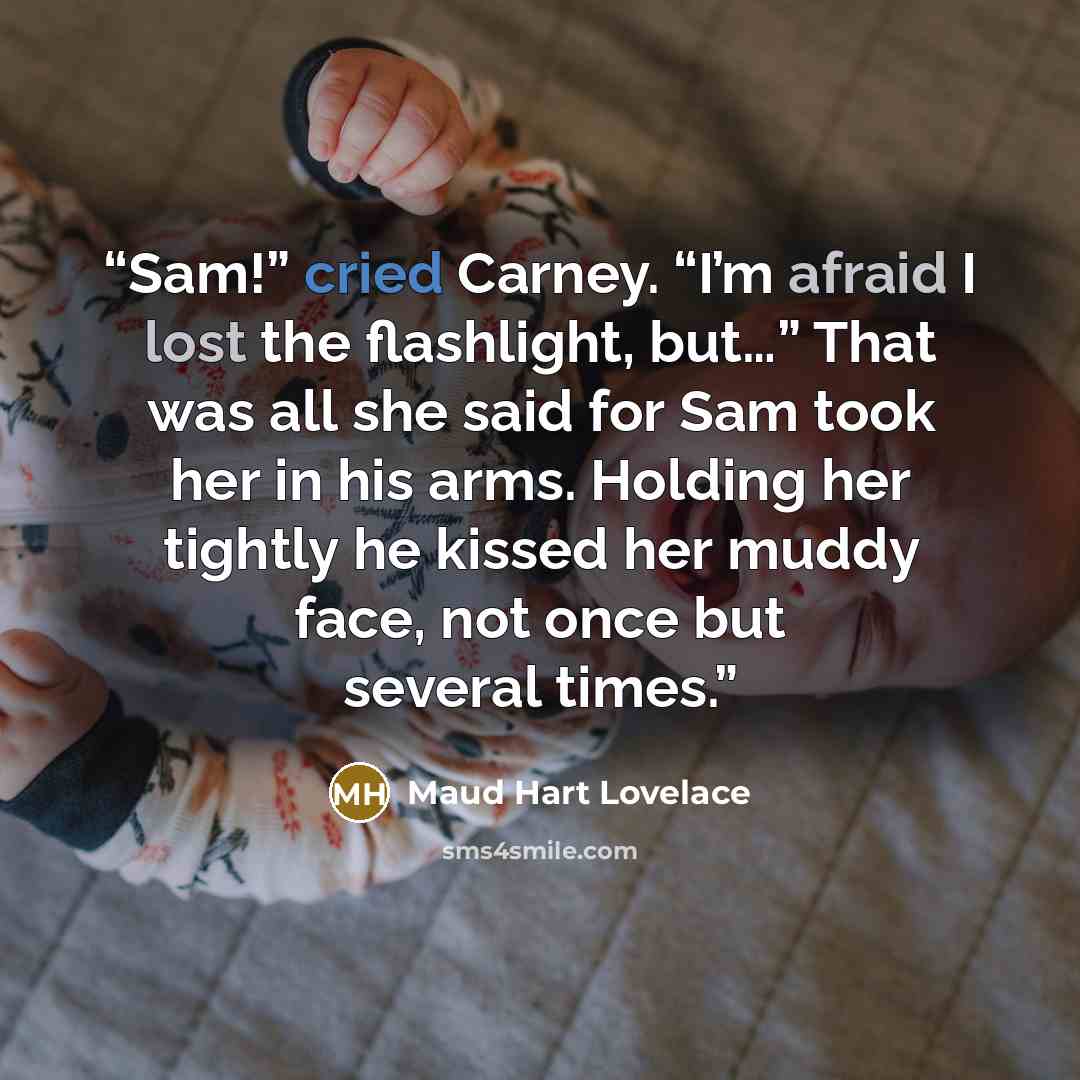 “Sam!” cried Carney. “I’m afraid I lost the flashlight, but…” That was all she said for Sam took her in his arms. Holding her tightly he kissed her muddy face, not once but several times.” quote by Maud Hart Lovelace