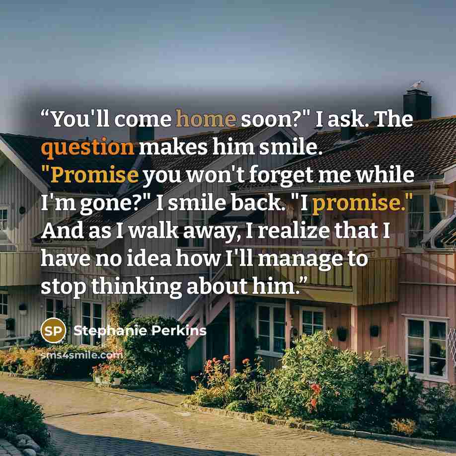“You'll come home soon?" I ask. The question makes him smile. "Promise you won't forget me while I'm gone?" I smile back. "I promise." And as I walk away, I realize that I have no idea how I'll manage to stop thinking about him.” quote by stephanie perkins
