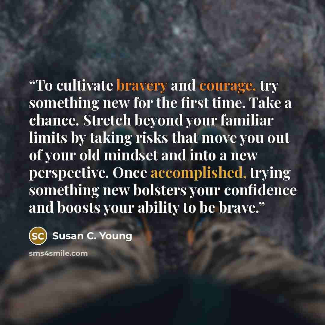 “To cultivate bravery and courage, try something new for the first time. Take a chance. Stretch beyond your familiar limits by taking risks that move you out of your old mindset and into a new perspective. Once accomplished, trying something new bolsters your confidence and boosts your ability to…” quote by Susan C. Young