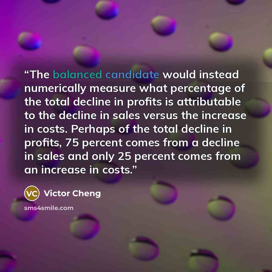 “The balanced candidate would instead numerically measure what percentage of the total decline in profits is attributable to the decline in sales versus the increase in costs. Perhaps of the total decline in profits, 75 percent comes from a decline in sales and only 25 percent comes from an…” quote by Victor Cheng