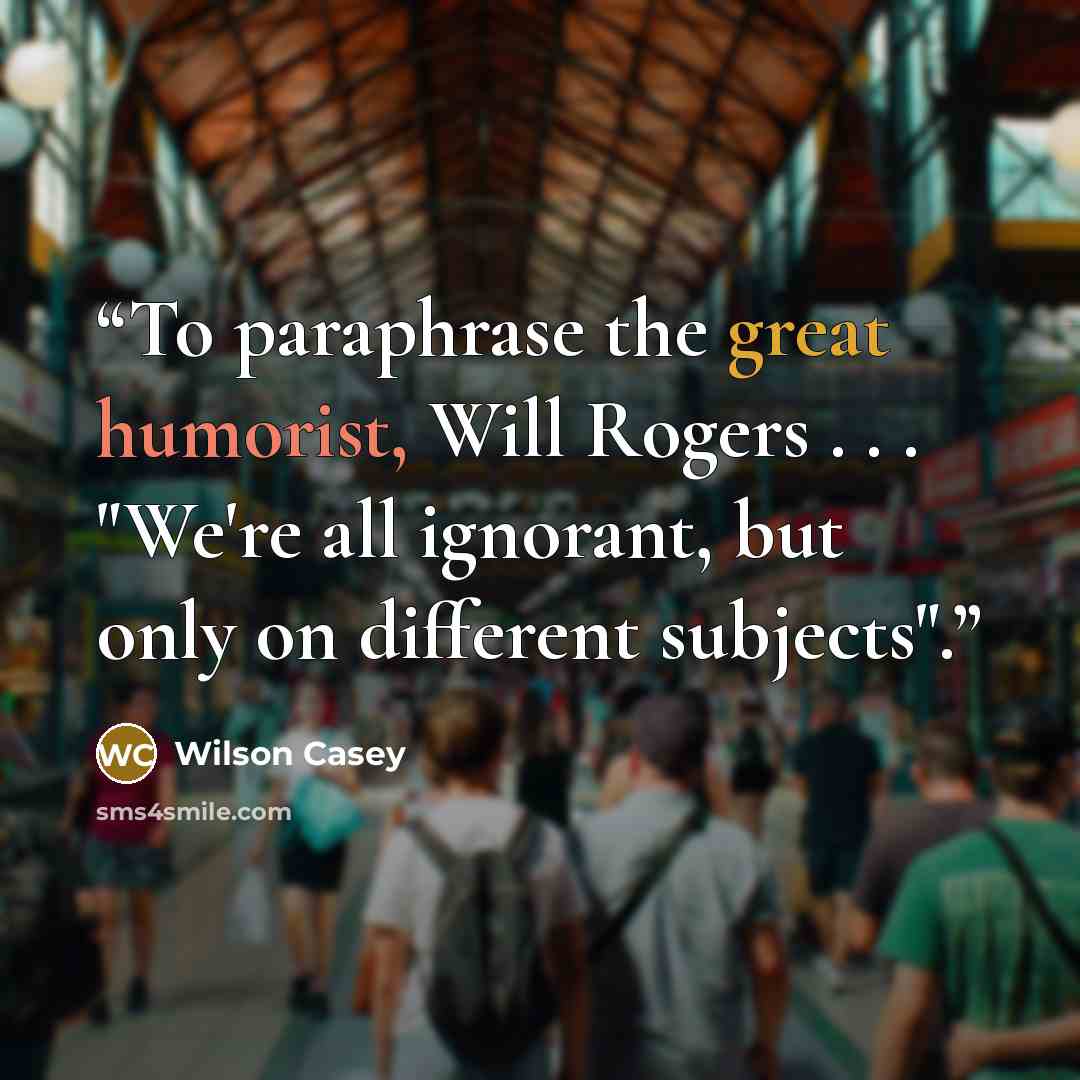 “To paraphrase the great humorist, Will Rogers . . . "We're all ignorant, but only on different subjects".” quote by Wilson Casey