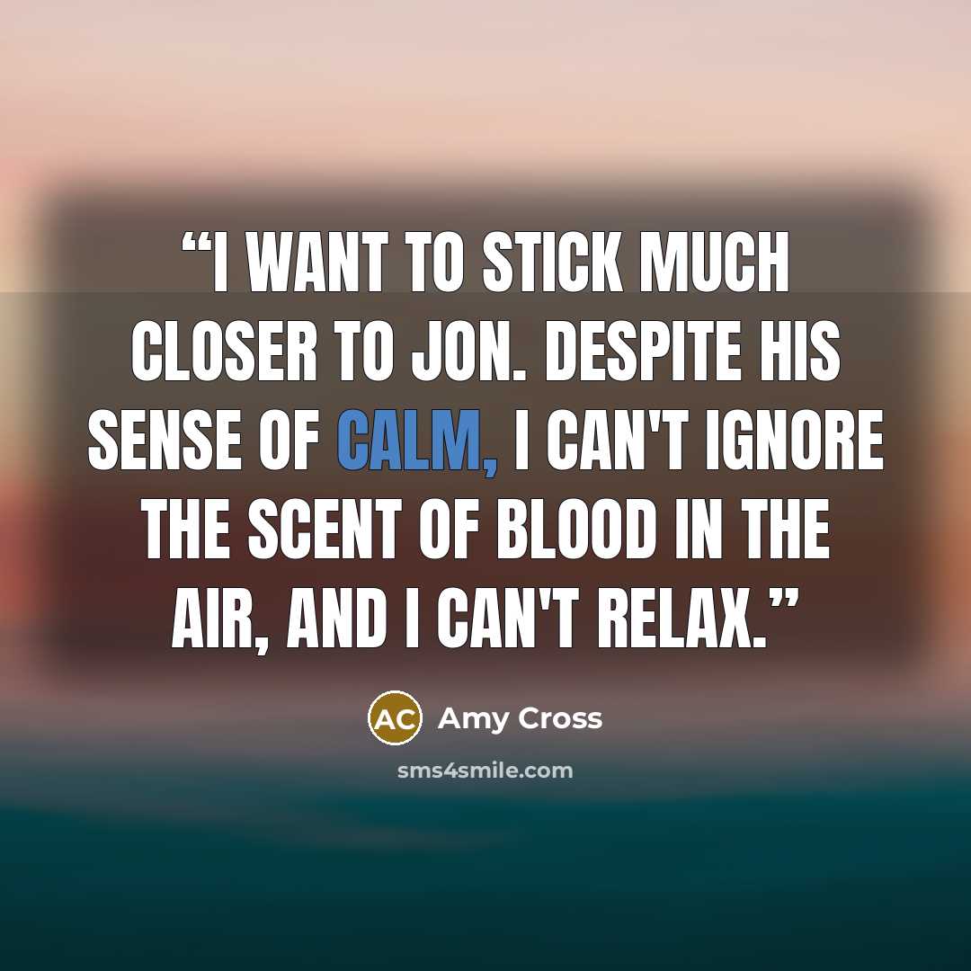 “I want to stick much closer to Jon. Despite his sense of calm, I can't ignore the scent of blood in the air, and I can't relax.” quote by Amy Cross