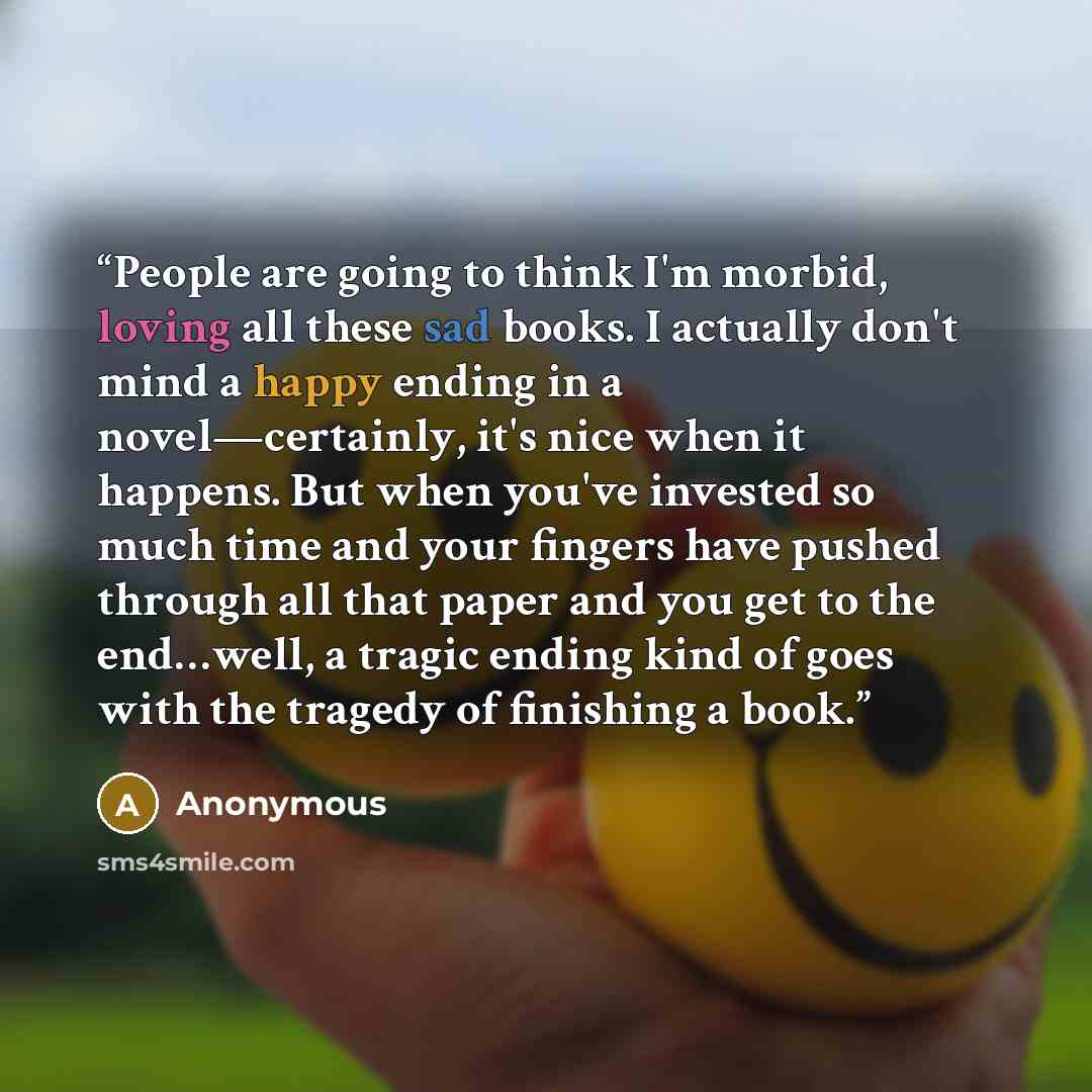 “People are going to think I'm morbid, loving all these sad books. I actually don't mind a happy ending in a novel—certainly, it's nice when it happens. But when you've invested so much time and your fingers have pushed through all that paper and you get to the end…well, a tragic ending kind of…” quote by Anonymous