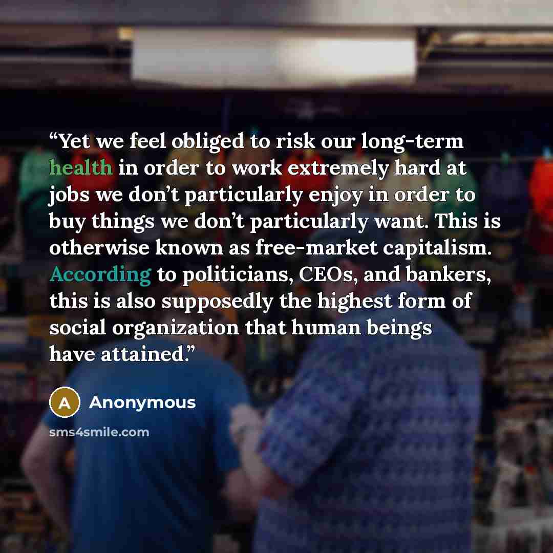 “Yet we feel obliged to risk our long-term health in order to work extremely hard at jobs we don’t particularly enjoy in order to buy things we don’t particularly want. This is otherwise known as free-market capitalism. According to politicians, CEOs, and bankers, this is also supposedly the…” quote by Anonymous