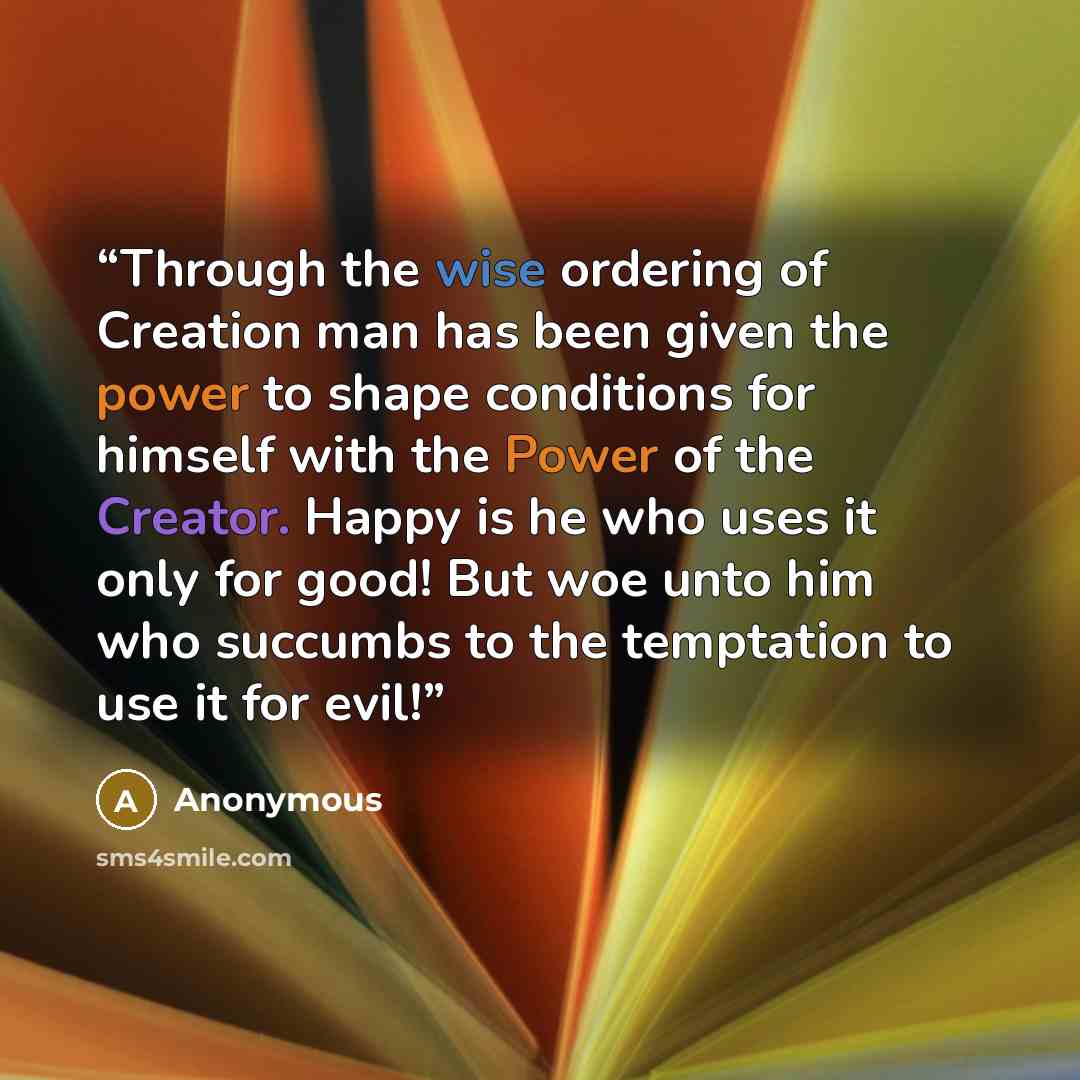 “Through the wise ordering of Creation man has been given the power to shape conditions for himself with the Power of the Creator. Happy is he who uses it only for good! But woe unto him who succumbs to the temptation to use it for evil!” quote by Anonymous