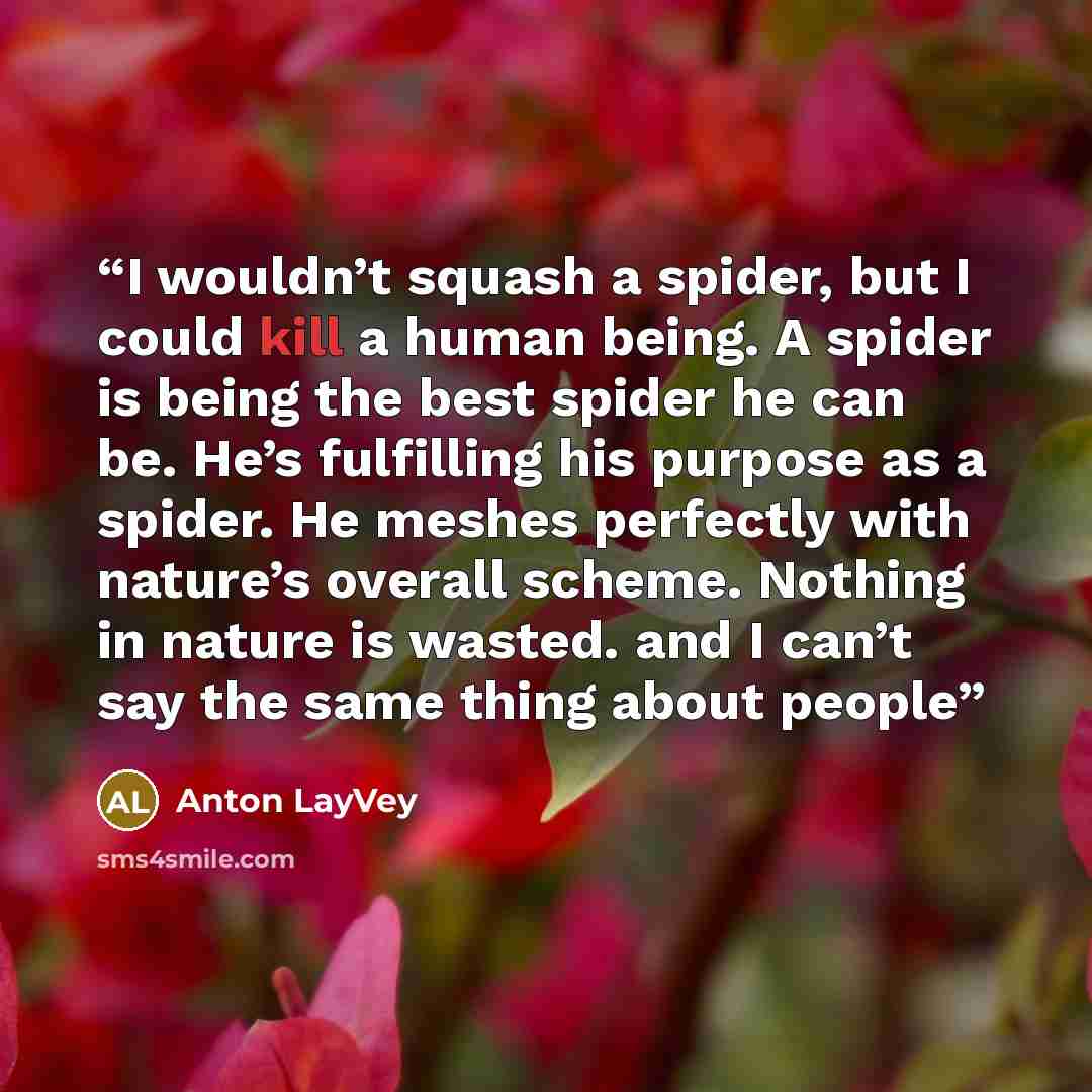 “I wouldn’t squash a spider, but I could kill a human being. A spider is being the best spider he can be. He’s fulfilling his purpose as a spider. He meshes perfectly with nature’s overall scheme. Nothing in nature is wasted. and I can’t say the same thing about people” quote by Anton LayVey