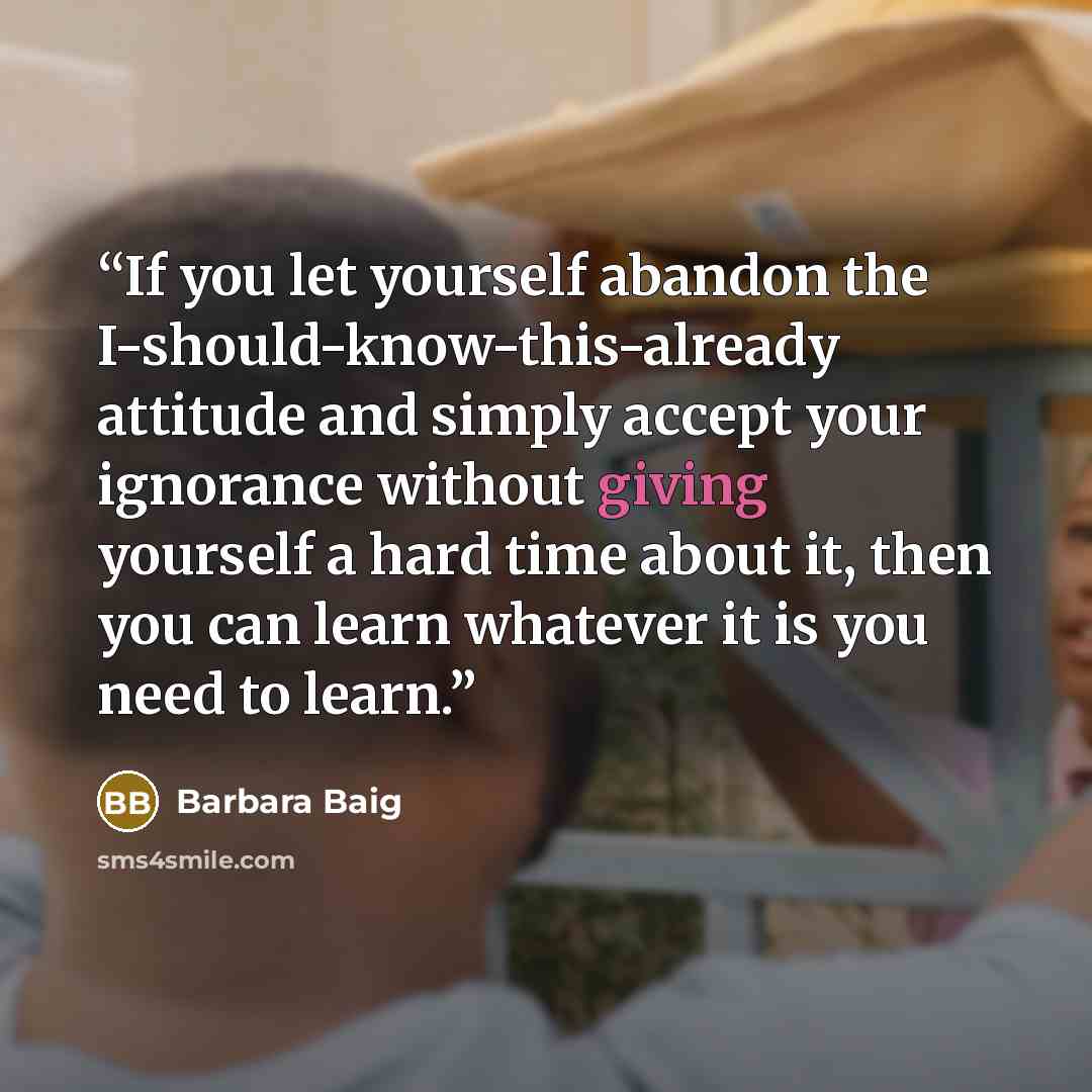 “If you let yourself abandon the I-should-know-this-already attitude and simply accept your ignorance without giving yourself a hard time about it, then you can learn whatever it is you need to learn.” quote by Barbara Baig