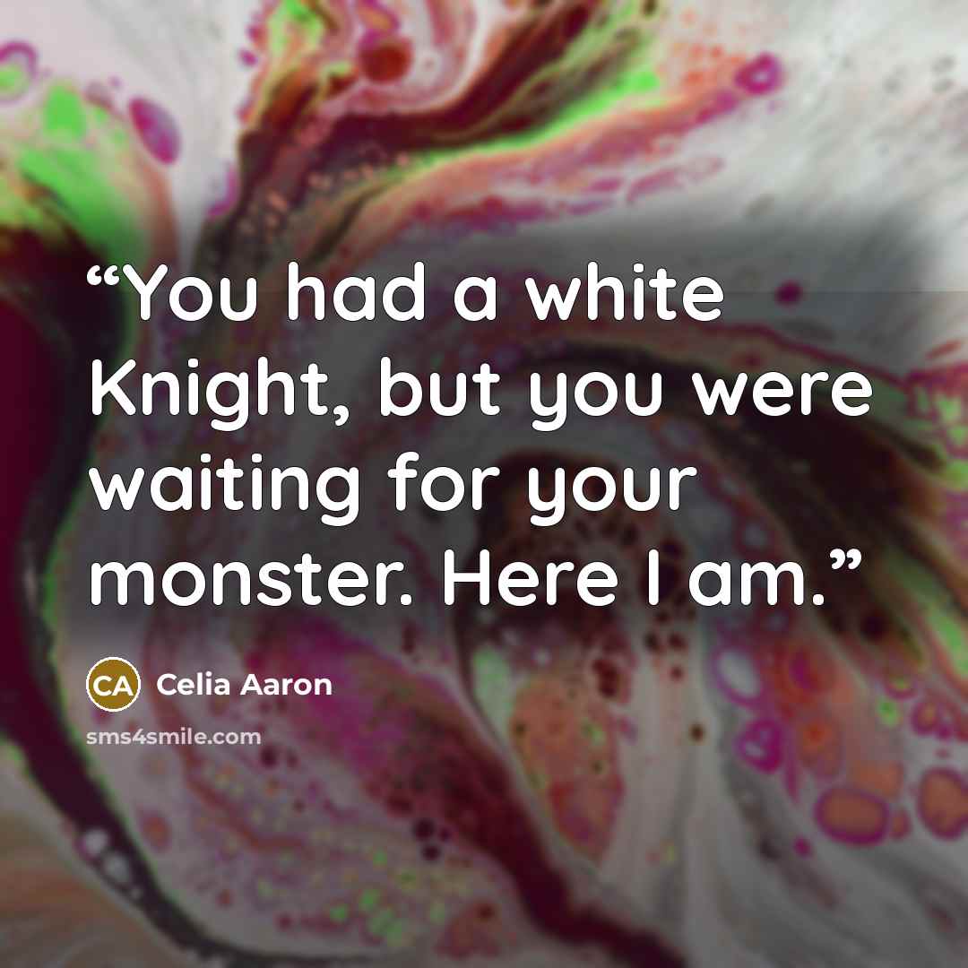 “You had a white Knight, but you were waiting for your monster. Here I am.” quote by Celia Aaron