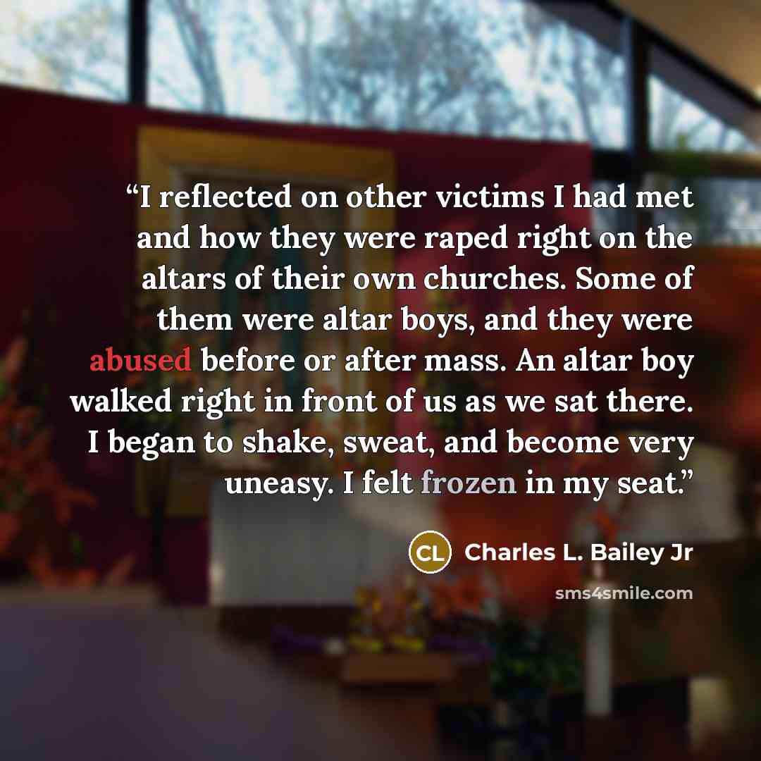 “I reflected on other victims I had met and how they were raped right on the altars of their own churches. Some of them were altar boys, and they were abused before or after mass. An altar boy walked right in front of us as we sat there. I began to shake, sweat, and become very uneasy. I felt…” quote by Charles L. Bailey Jr