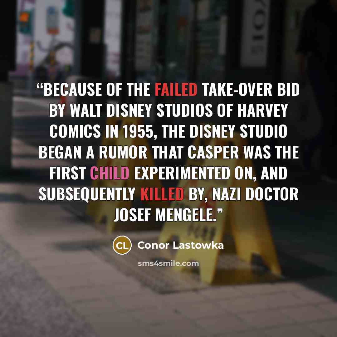 “Because of the failed take-over bid by Walt Disney Studios of Harvey Comics in 1955, the Disney studio began a rumor that Casper was the first child experimented on, and subsequently killed by, Nazi doctor Josef Mengele.” quote by Conor Lastowka