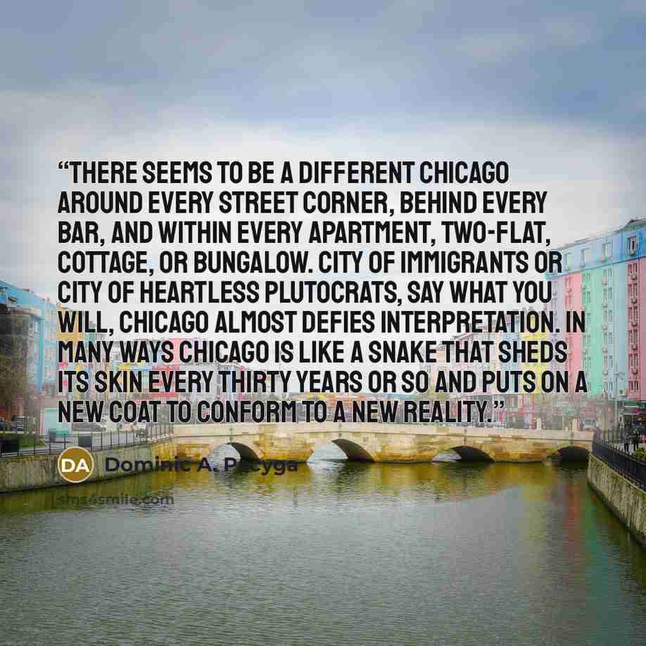 “There seems to be a different Chicago around every street corner, behind every bar, and within every apartment, two-flat, cottage, or bungalow. City of immigrants or city of heartless plutocrats, say what you will, Chicago almost defies interpretation. In many ways Chicago is like a snake that…” quote by Dominic A. Pacyga