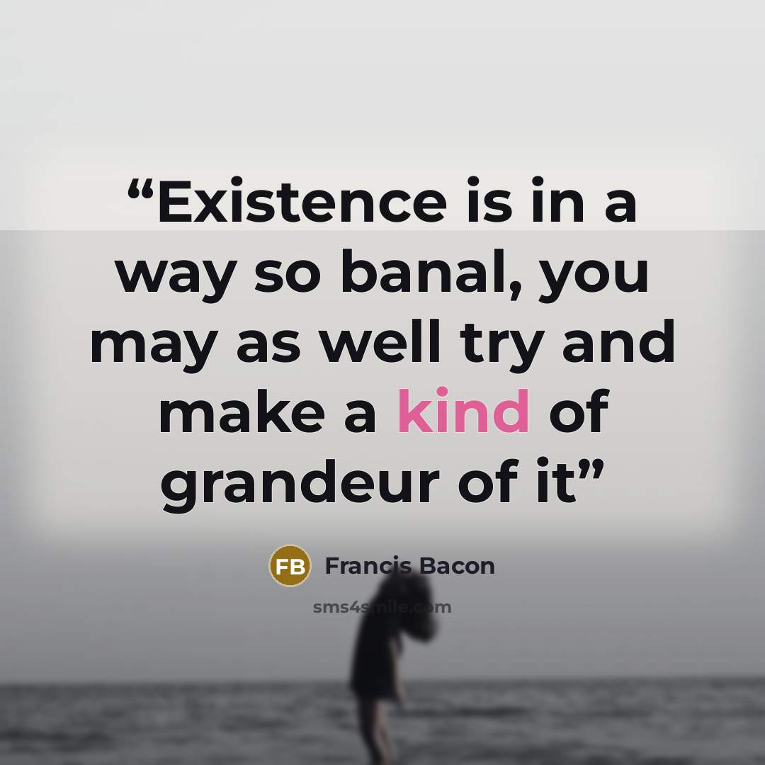 “Existence is in a way so banal, you may as well try and make a kind of grandeur of it” quote by Francis Bacon