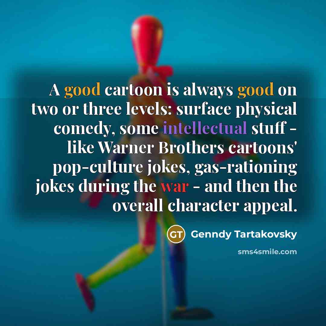 “A good cartoon is always good on two or three levels: surface physical comedy, some intellectual stuff - like Warner Brothers cartoons' pop-culture jokes, gas-rationing jokes during the war - and then the overall character appeal.” quote by Genndy Tartakovsky