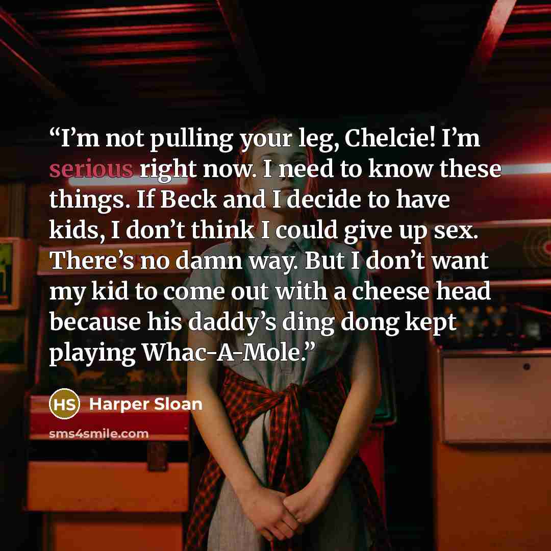 “I’m not pulling your leg, Chelcie! I’m serious right now. I need to know these things. If Beck and I decide to have kids, I don’t think I could give up sex. There’s no damn way. But I don’t want my kid to come out with a cheese head because his daddy’s ding dong kept playing Whac-A-Mole.” quote by Harper Sloan