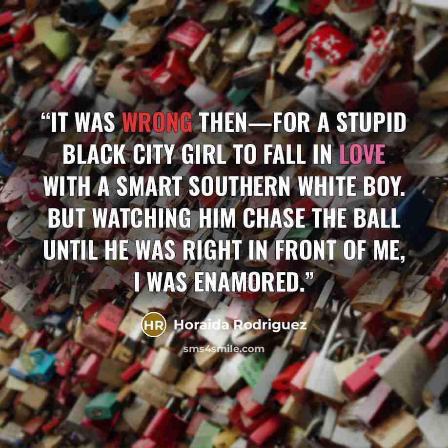 “It was wrong then—for a stupid black city girl to fall in love with a smart southern white boy. But watching him chase the ball until he was right in front of me, I was enamored.” quote by Horaida Rodriguez