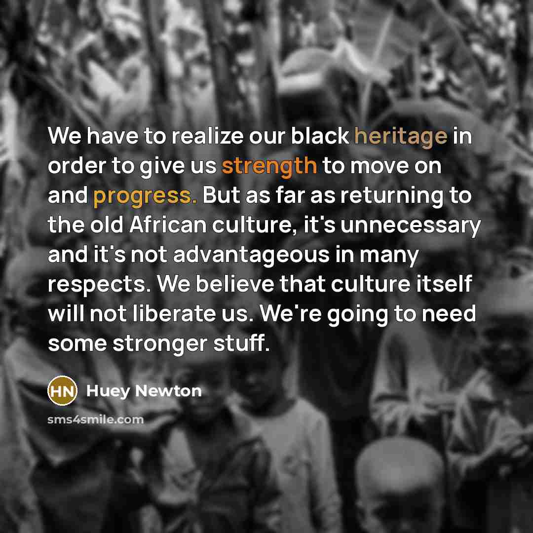 “We have to realize our black heritage in order to give us strength to move on and progress. But as far as returning to the old African culture, it's unnecessary and it's not advantageous in many respects. We believe that culture itself will not liberate us. We're going to need some stronger stuff.” quote by Huey Newton