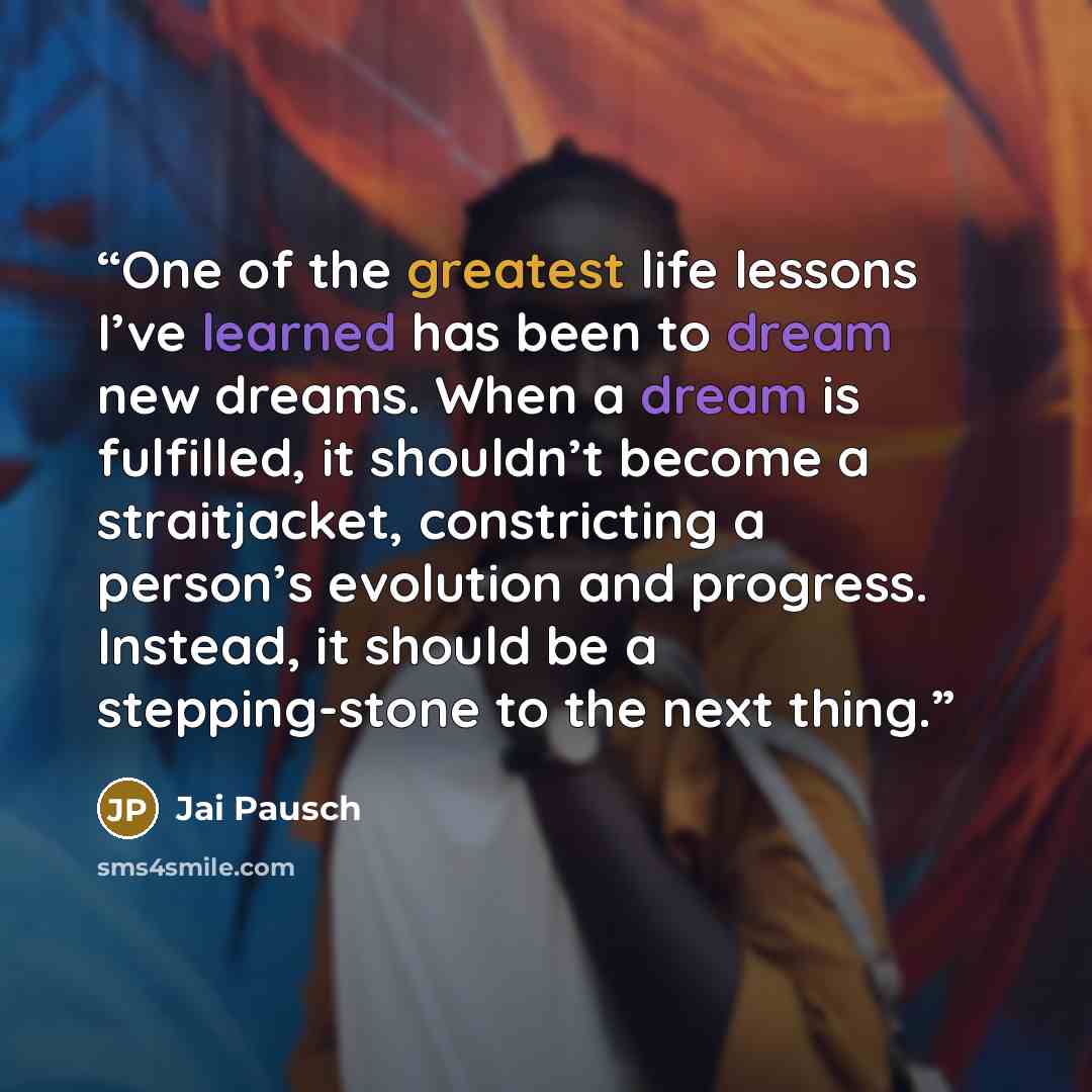 “One of the greatest life lessons I’ve learned has been to dream new dreams. When a dream is fulfilled, it shouldn’t become a straitjacket, constricting a person’s evolution and progress. Instead, it should be a stepping-stone to the next thing.” quote by Jai Pausch