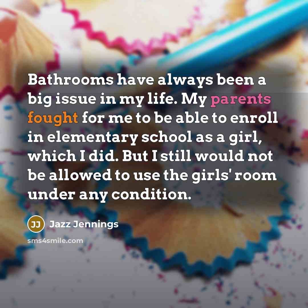“Bathrooms have always been a big issue in my life. My parents fought for me to be able to enroll in elementary school as a girl, which I did. But I still would not be allowed to use the girls' room under any condition.” quote by Jazz Jennings