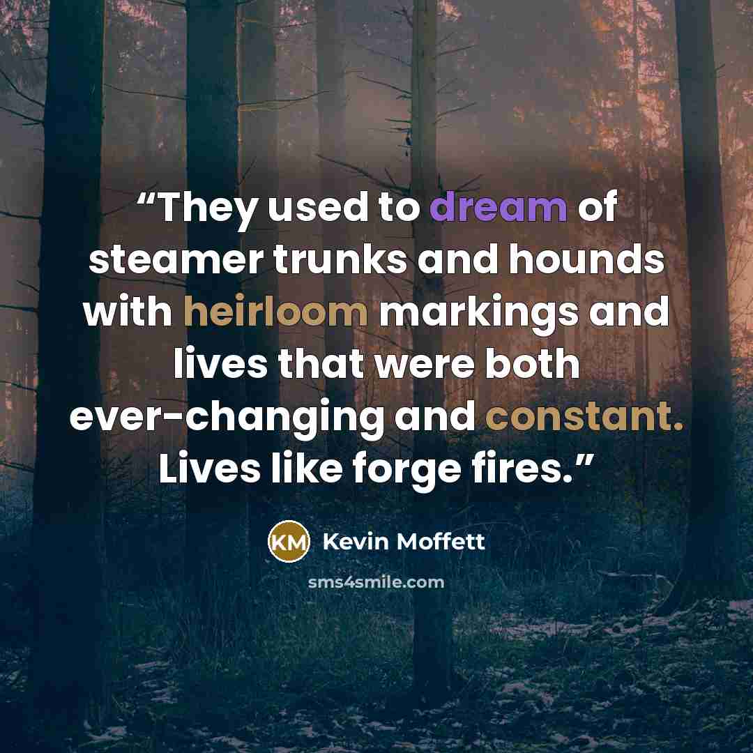 “They used to dream of steamer trunks and hounds with heirloom markings and lives that were both ever-changing and constant. Lives like forge fires.” quote by Kevin Moffett