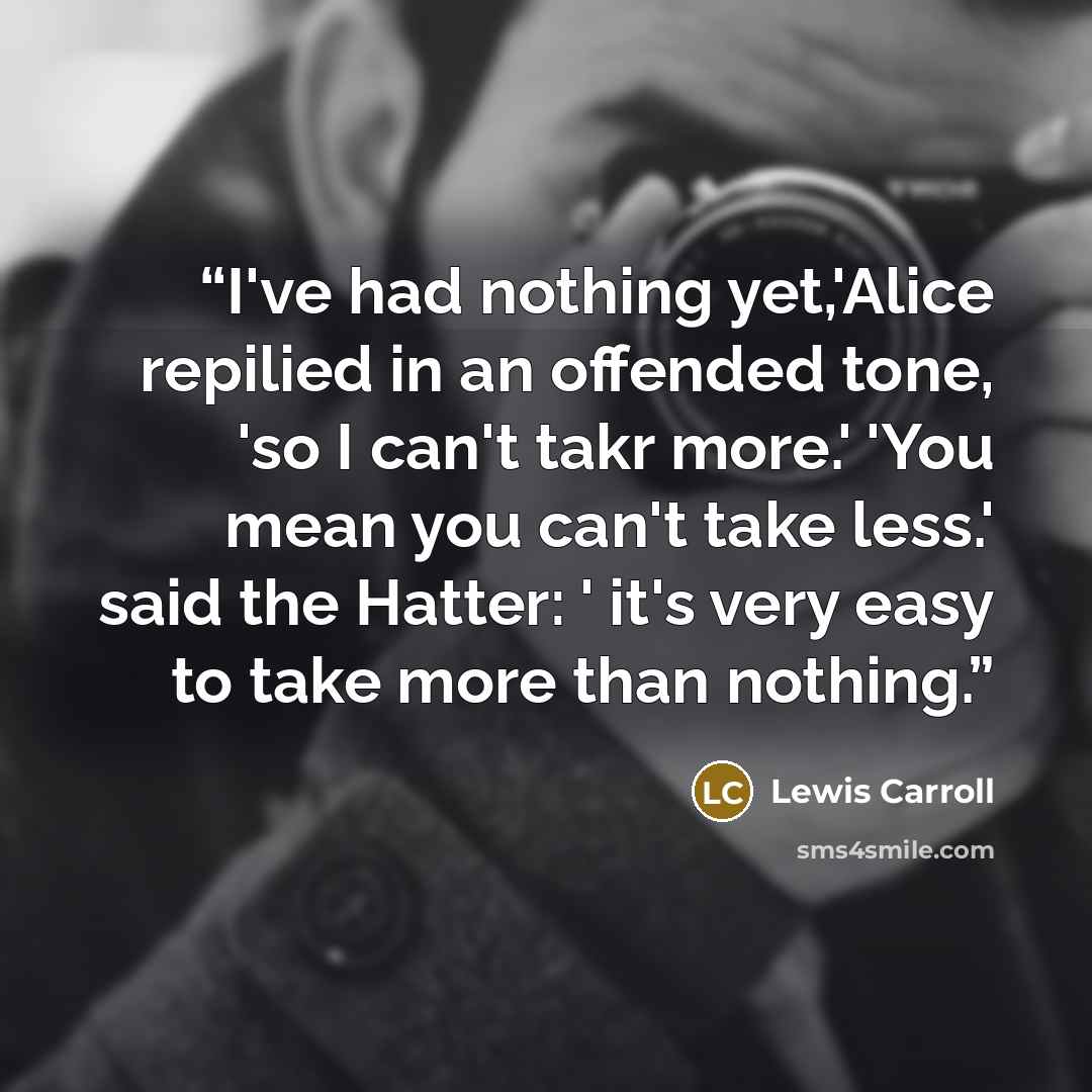 “I've had nothing yet,'Alice repilied in an offended tone, 'so I can't takr more.' 'You mean you can't take less.' said the Hatter: ' it's very easy to take more than nothing.” quote by Lewis Carroll