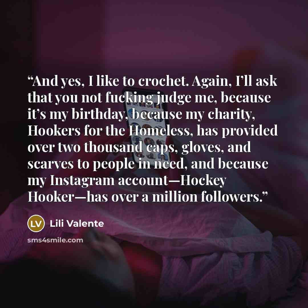 “And yes, I like to crochet. Again, I’ll ask that you not fucking judge me, because it’s my birthday, because my charity, Hookers for the Homeless, has provided over two thousand caps, gloves, and scarves to people in need, and because my Instagram account—Hockey Hooker—has over a million followers.” quote by Lili Valente