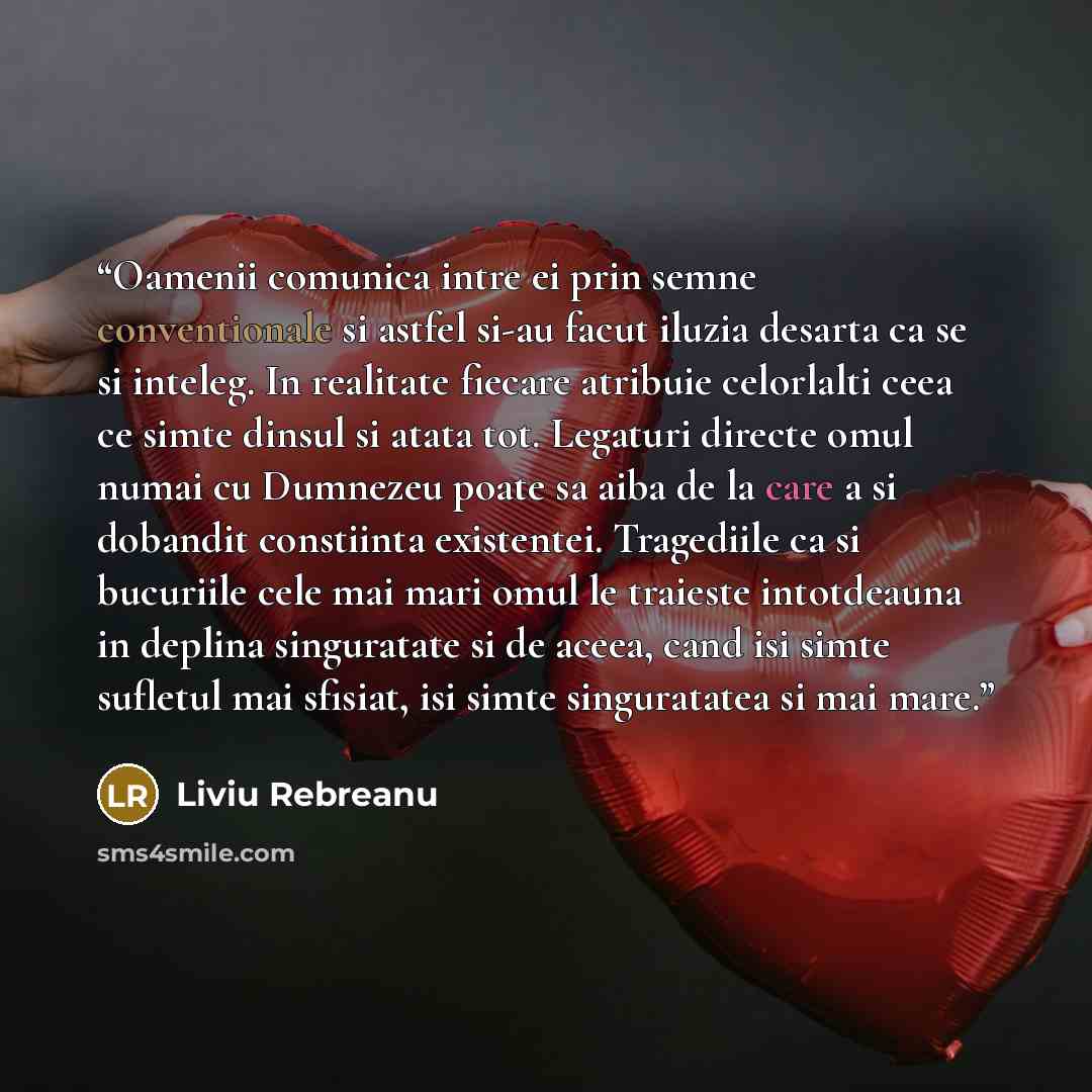 “Oamenii comunica intre ei prin semne conventionale si astfel si-au facut iluzia desarta ca se si inteleg. In realitate fiecare atribuie celorlalti ceea ce simte dinsul si atata tot. Legaturi directe omul numai cu Dumnezeu poate sa aiba de la care a si dobandit constiinta existentei. Tragediile ca…” quote by Liviu Rebreanu