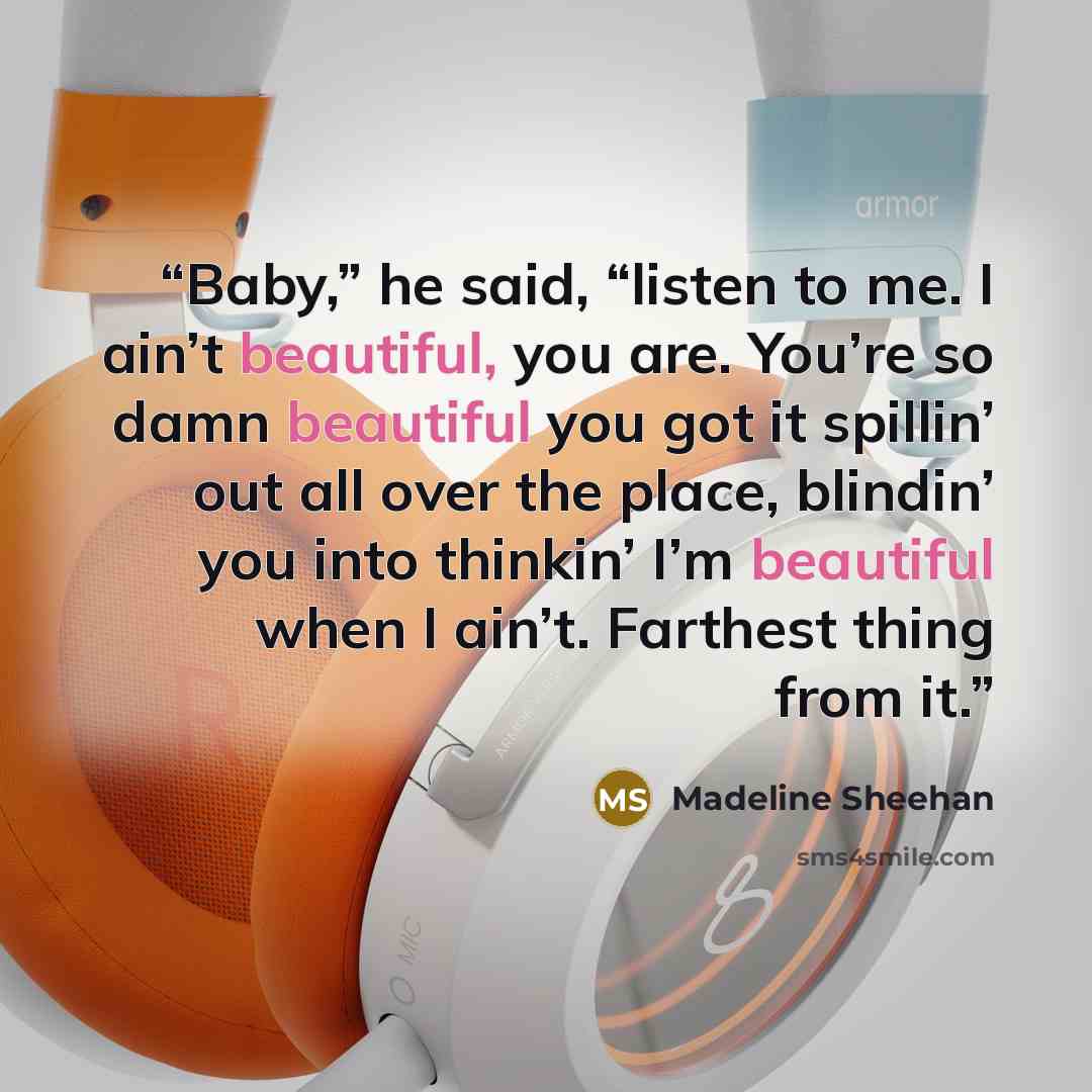 “Baby,” he said, “listen to me. I ain’t beautiful, you are. You’re so damn beautiful you got it spillin’ out all over the place, blindin’ you into thinkin’ I’m beautiful when I ain’t. Farthest thing from it.” quote by Madeline Sheehan