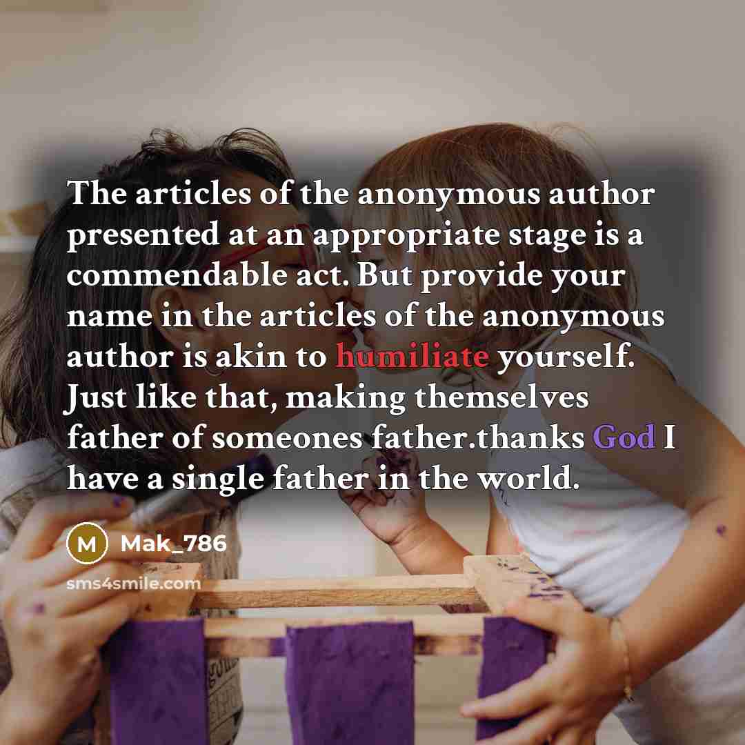 “The articles of the anonymous author presented at an appropriate stage is a commendable act. But provide your name in the articles of the anonymous author is akin to humiliate yourself. Just like that, making themselves father of someones father.thanks God I have a single father in the world.” quote by Mak_786
