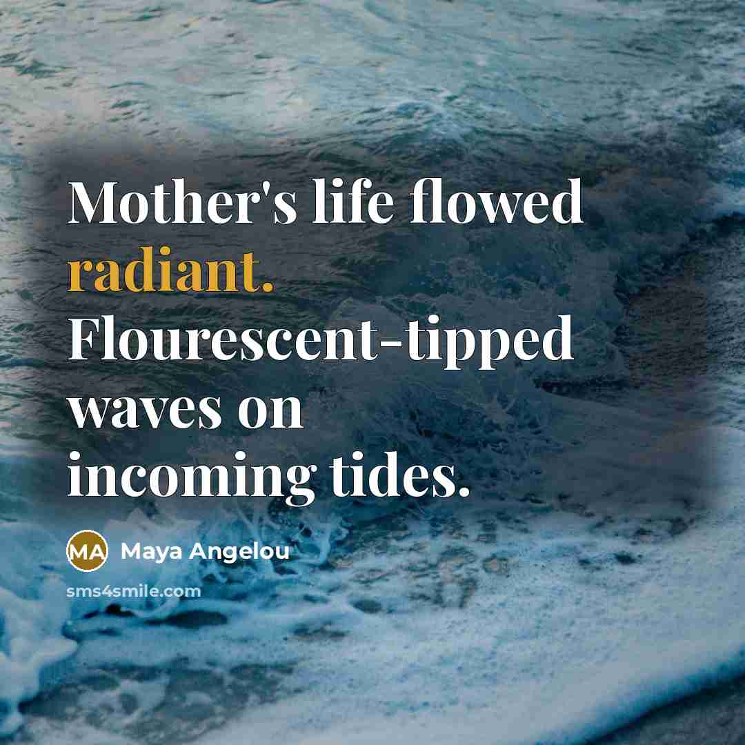 “Mother's life flowed radiant. Flourescent-tipped waves on incoming tides.…” quote by Maya Angelou