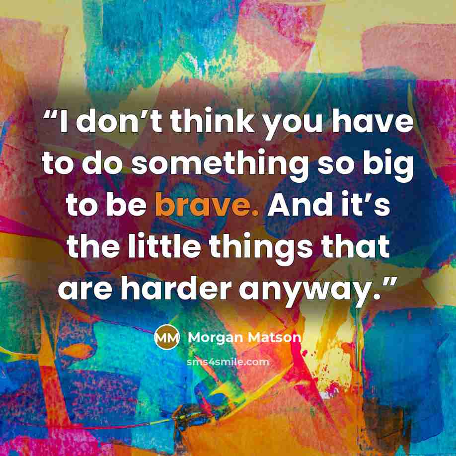 “I don’t think you have to do something so big to be brave. And it’s the little things that are harder anyway.” quote by Morgan Matson