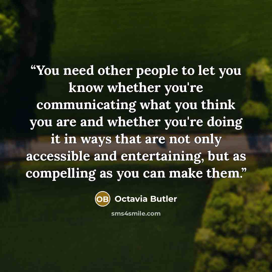 “You need other people to let you know whether you're communicating what you think you are and whether you're doing it in ways that are not only accessible and entertaining, but as compelling as you can make them.” quote by Octavia Butler