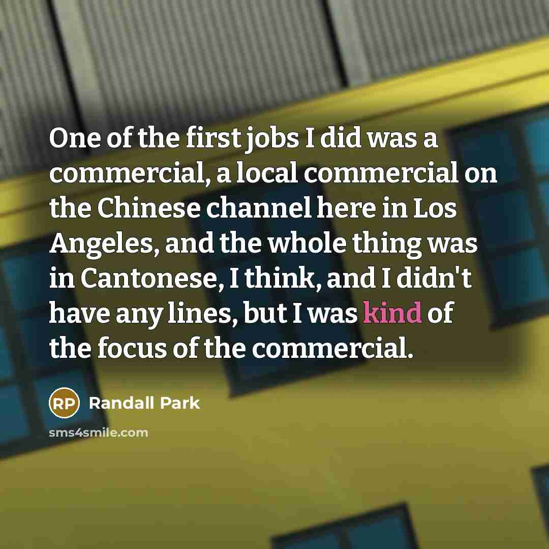 “One of the first jobs I did was a commercial, a local commercial on the Chinese channel here in Los Angeles, and the whole thing was in Cantonese, I think, and I didn't have any lines, but I was kind of the focus of the commercial.” quote by Randall Park