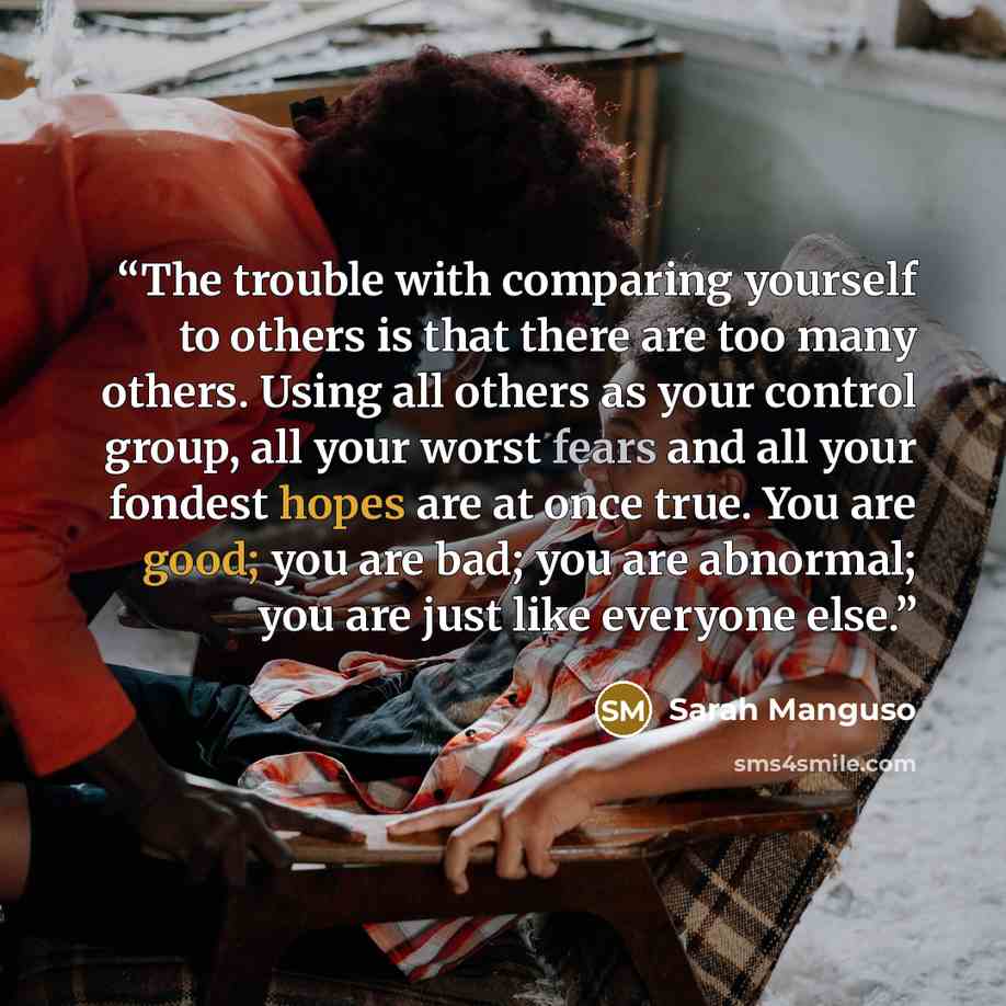 “The trouble with comparing yourself to others is that there are too many others. Using all others as your control group, all your worst fears and all your fondest hopes are at once true. You are good; you are bad; you are abnormal; you are just like everyone else.” quote by Sarah Manguso