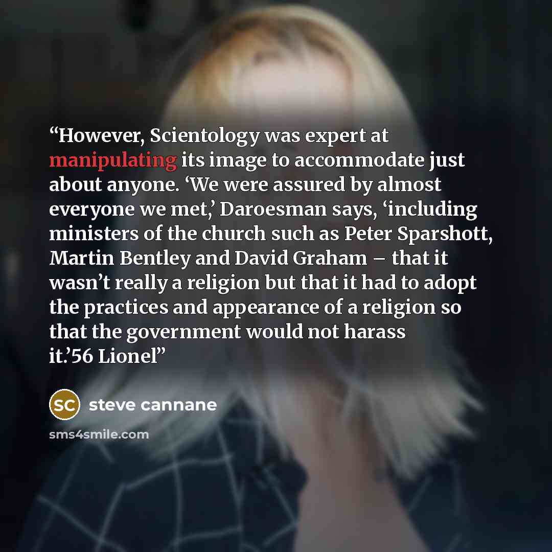 “However, Scientology was expert at manipulating its image to accommodate just about anyone. ‘We were assured by almost everyone we met,’ Daroesman says, ‘including ministers of the church such as Peter Sparshott, Martin Bentley and David Graham – that it wasn’t really a religion but that it had to…” quote by steve cannane