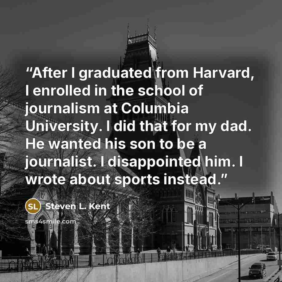 “After I graduated from Harvard, I enrolled in the school of journalism at Columbia University. I did that for my dad. He wanted his son to be a journalist. I disappointed him. I wrote about sports instead.” quote by Steven L. Kent