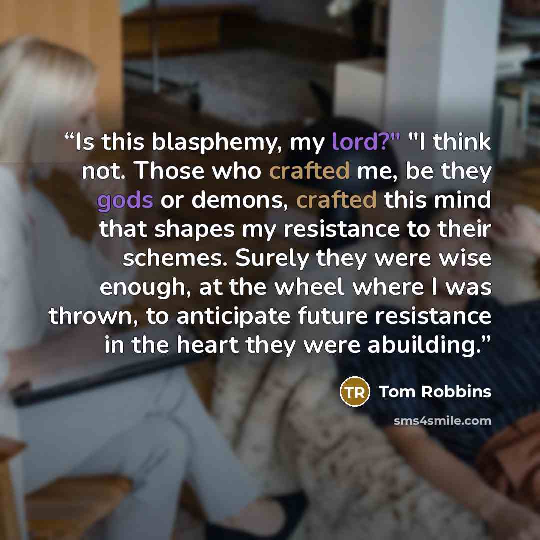 “Is this blasphemy, my lord?" "I think not. Those who crafted me, be they gods or demons, crafted this mind that shapes my resistance to their schemes. Surely they were wise enough, at the wheel where I was thrown, to anticipate future resistance in the heart they were abuilding.” quote by Tom Robbins
