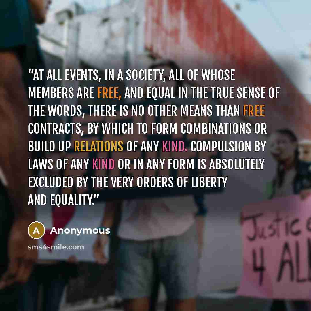 “At all events, in a society, all of whose members are free, and equal in the true sense of the words, there is no other means than free contracts, by which to form combinations or build up relations of any kind. Compulsion by laws of any kind or in any form is absolutely excluded by the very…” quote by Anonymous