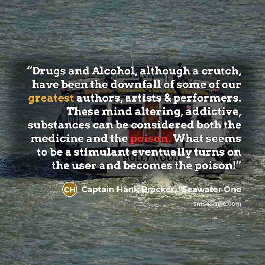 “Drugs and Alcohol, although a crutch, have been the downfall of some of our greatest authors, artists & performers. These mind altering, addictive, substances can be considered both the medicine and the poison. What seems to be a stimulant eventually turns on the user and becomes the poison!” quote by Captain Hank Bracker, "Seawater One