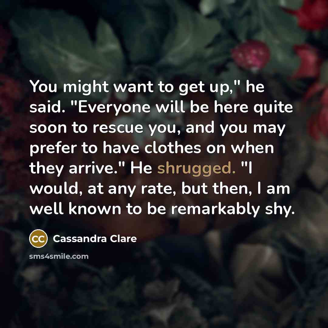 “You might want to get up," he said. "Everyone will be here quite soon to rescue you, and you may prefer to have clothes on when they arrive." He shrugged. "I would, at any rate, but then, I am well known to be remarkably shy.” quote by Cassandra Clare