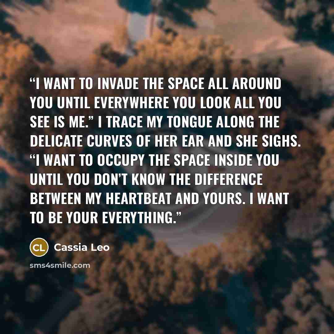 “I want to invade the space all around you until everywhere you look all you see is me.” I trace my tongue along the delicate curves of her ear and she sighs. “I want to occupy the space inside you until you don’t know the difference between my heartbeat and yours. I want to be your everything.” quote by Cassia Leo