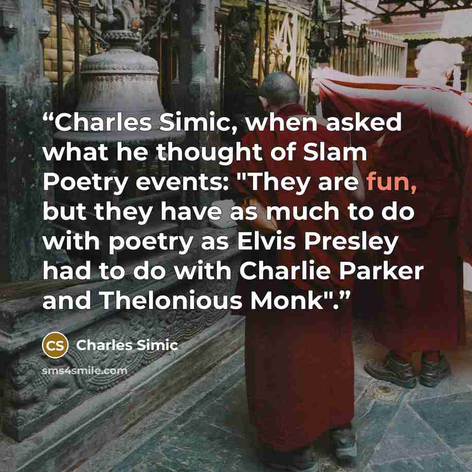 “Charles Simic, when asked what he thought of Slam Poetry events: "They are fun, but they have as much to do with poetry as Elvis Presley had to do with Charlie Parker and Thelonious Monk".” quote by Charles Simic