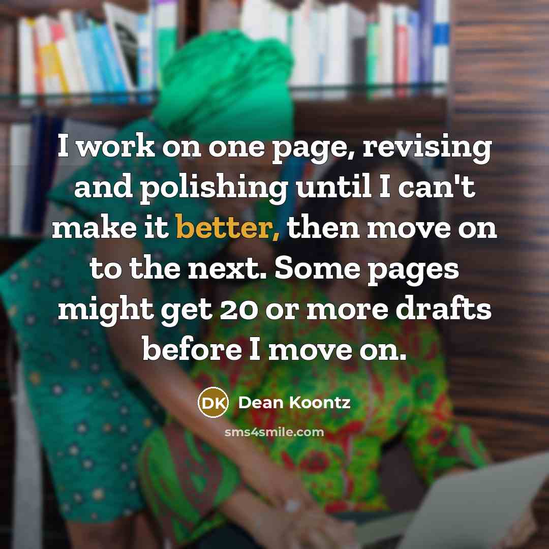 “I work on one page, revising and polishing until I can't make it better, then move on to the next. Some pages might get 20 or more drafts before I move on.” quote by Dean Koontz